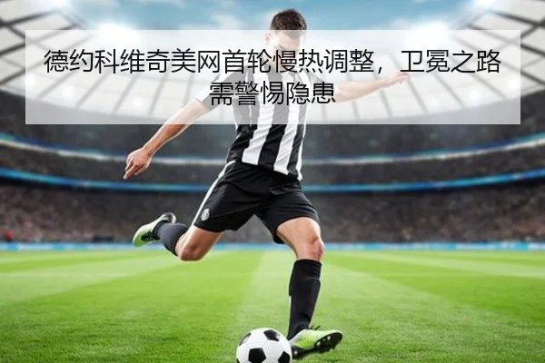 德约科维奇美网首轮慢热调整，卫冕之路需警惕隐患